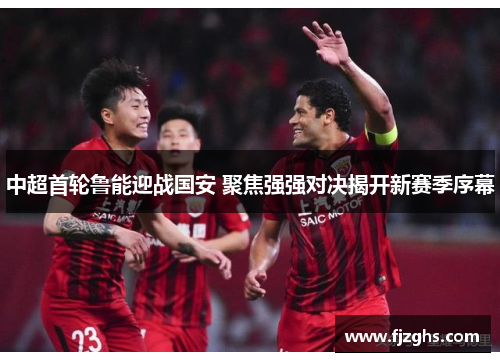 中超首轮鲁能迎战国安 聚焦强强对决揭开新赛季序幕