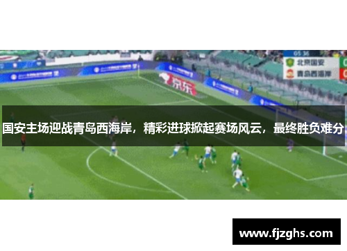 国安主场迎战青岛西海岸，精彩进球掀起赛场风云，最终胜负难分